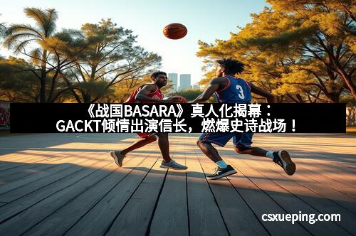 《战国BASARA》真人化揭幕:GACKT倾情出演信长,燃爆史诗战场!