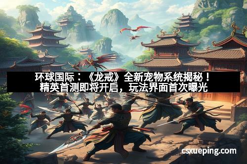 环球国际:《龙戒》全新宠物系统揭秘!精英首测即将开启,玩法界面首次曝光